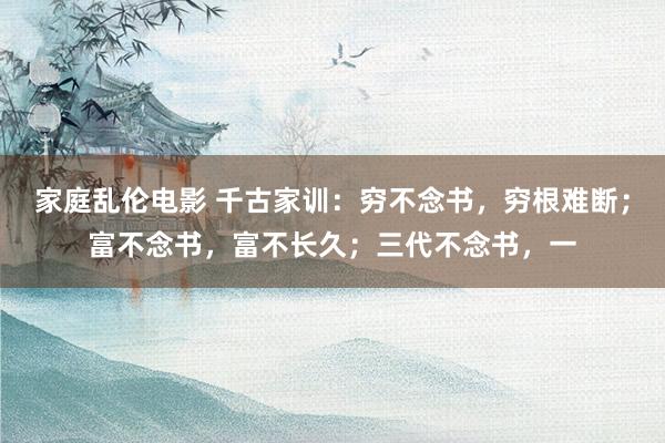 家庭乱伦电影 千古家训:穷不念书,穷根难断;富不念书,富不长久;三代不念书,一