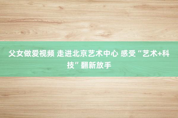 父女做爱视频 走进北京艺术中心 感受“艺术+科技”翻新放手