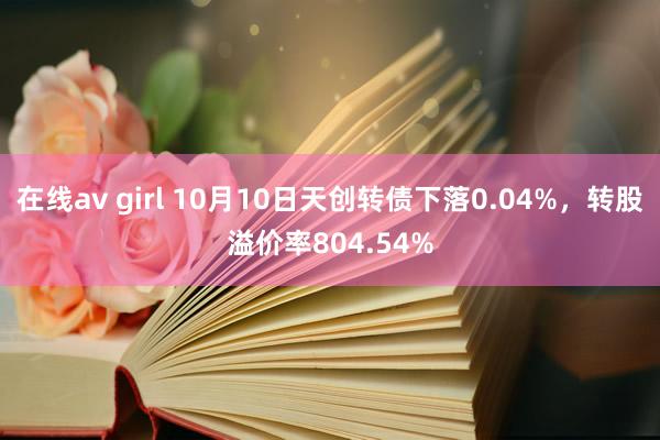 在线av girl 10月10日天创转债下落0.04%，转股溢价率804.54%