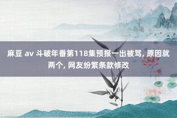 麻豆 av 斗破年番第118集预报一出被骂， 原因就两个， 网友纷繁条款修改