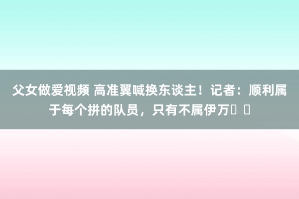 父女做爱视频 高准翼喊换东谈主！记者：顺利属于每个拼的队员，只有不属伊万​​
