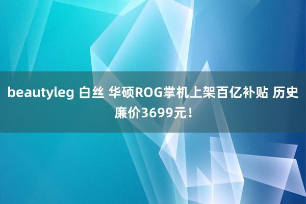 beautyleg 白丝 华硕ROG掌机上架百亿补贴 历史廉价3699元！