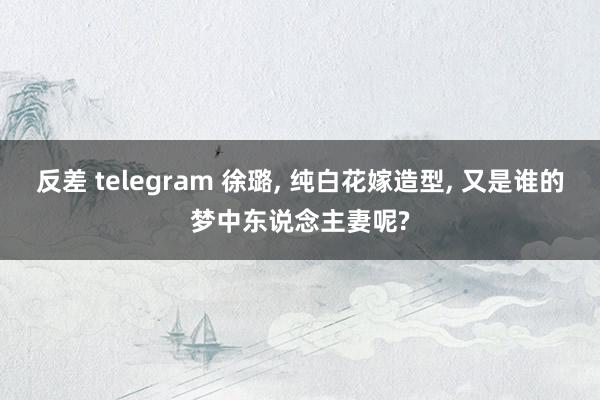 反差 telegram 徐璐， 纯白花嫁造型， 又是谁的梦中东说念主妻呢?
