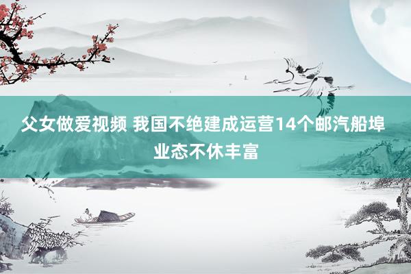 父女做爱视频 我国不绝建成运营14个邮汽船埠 业态不休丰富