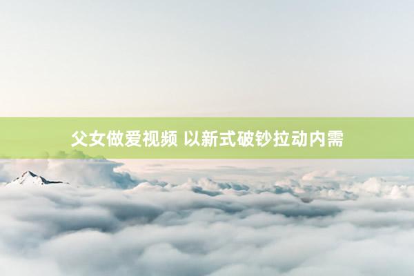 父女做爱视频 以新式破钞拉动内需