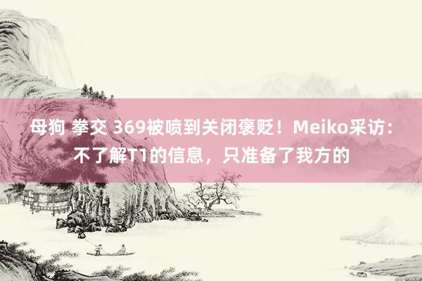 母狗 拳交 369被喷到关闭褒贬！Meiko采访：不了解T1的信息，只准备了我方的