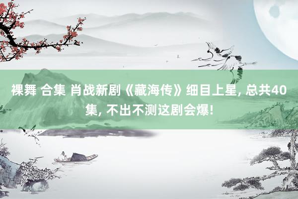 裸舞 合集 肖战新剧《藏海传》细目上星， 总共40集， 不出不测这剧会爆!