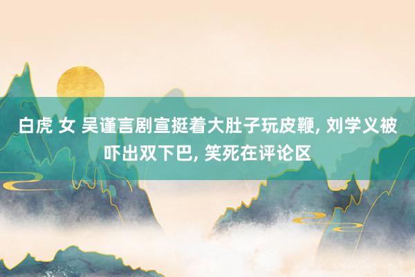 白虎 女 吴谨言剧宣挺着大肚子玩皮鞭， 刘学义被吓出双下巴， 笑死在评论区