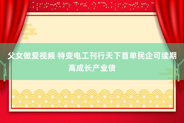 父女做爱视频 特变电工刊行天下首单民企可续期高成长产业债