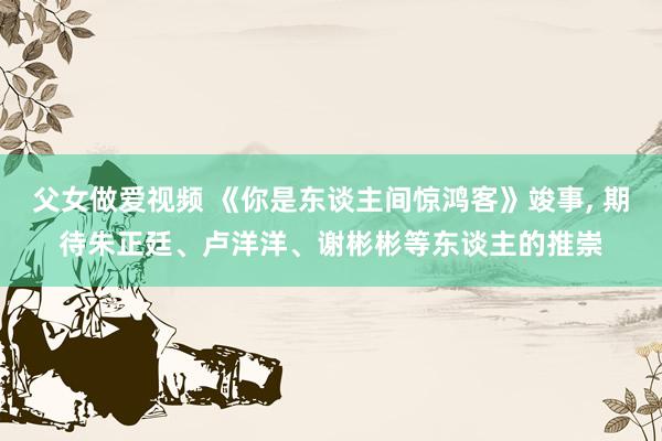父女做爱视频 《你是东谈主间惊鸿客》竣事， 期待朱正廷、卢洋洋、谢彬彬等东谈主的推崇