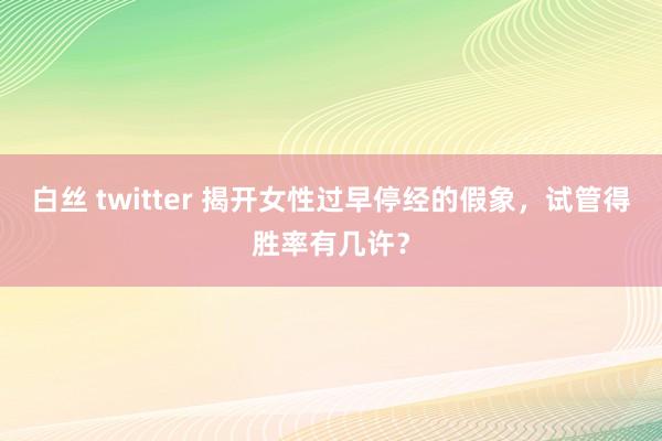 白丝 twitter 揭开女性过早停经的假象，试管得胜率有几许？