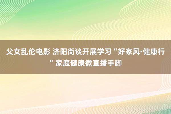父女乱伦电影 济阳街谈开展学习“好家风·健康行”家庭健康微直播手脚