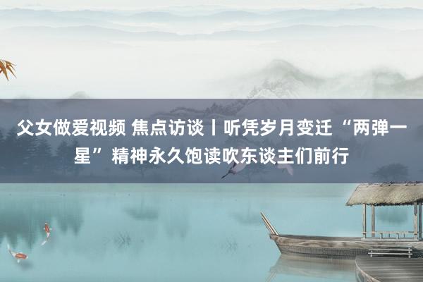 父女做爱视频 焦点访谈丨听凭岁月变迁 “两弹一星” 精神永久饱读吹东谈主们前行