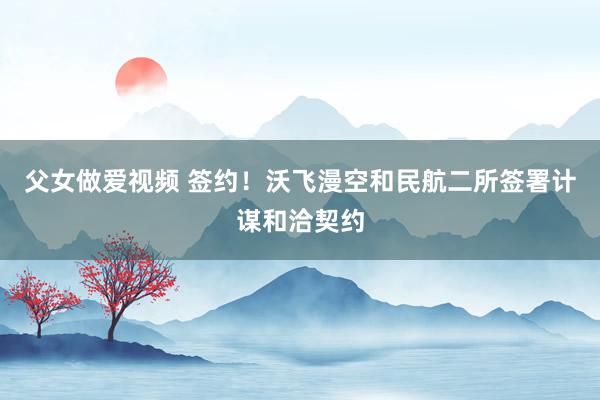 父女做爱视频 签约！沃飞漫空和民航二所签署计谋和洽契约