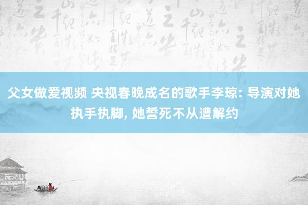 父女做爱视频 央视春晚成名的歌手李琼: 导演对她执手执脚， 她誓死不从遭解约