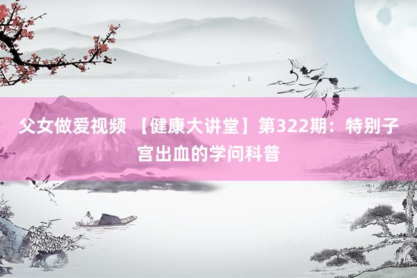 父女做爱视频 【健康大讲堂】第322期：特别子宫出血的学问科普