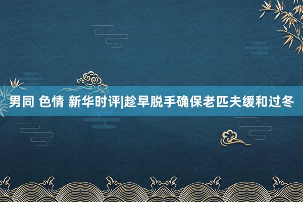 男同 色情 新华时评|趁早脱手确保老匹夫缓和过冬