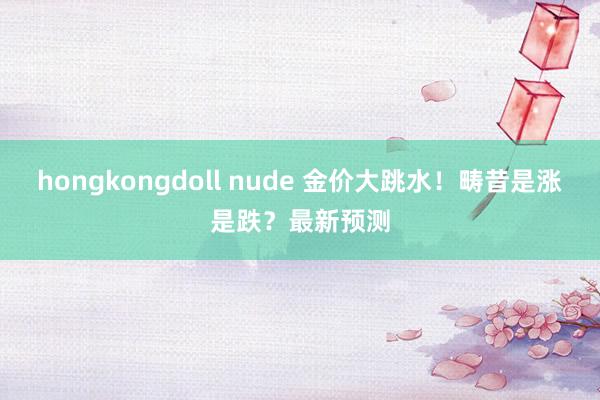 hongkongdoll nude 金价大跳水！畴昔是涨是跌？最新预测