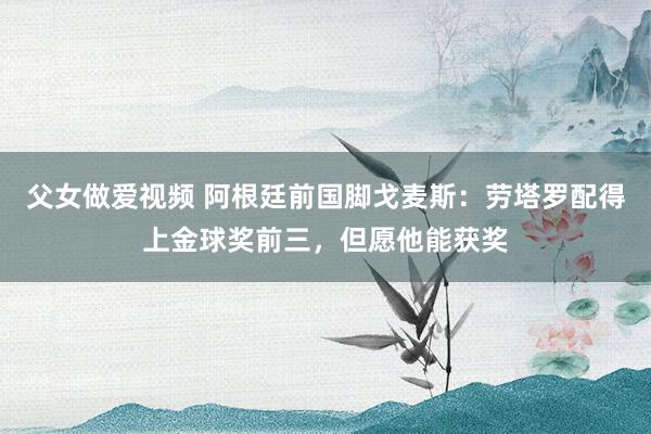 父女做爱视频 阿根廷前国脚戈麦斯：劳塔罗配得上金球奖前三，但愿他能获奖