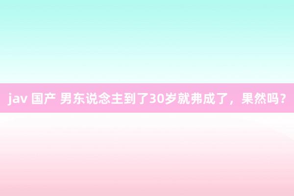 jav 国产 男东说念主到了30岁就弗成了，果然吗？