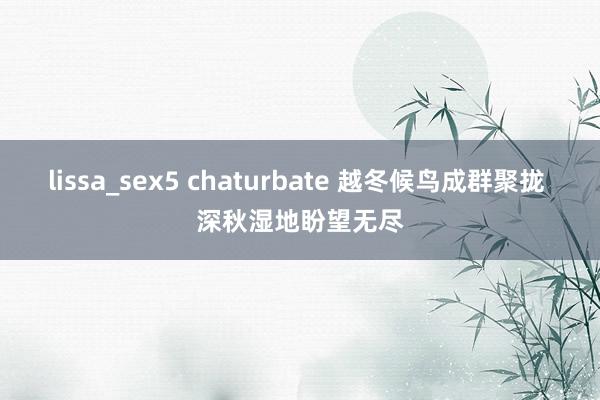 lissa_sex5 chaturbate 越冬候鸟成群聚拢 深秋湿地盼望无尽