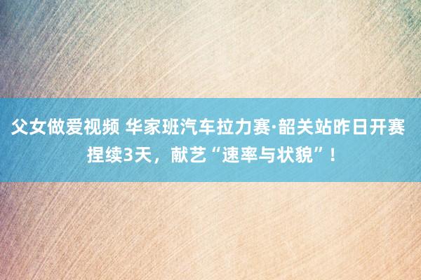 父女做爱视频 华家班汽车拉力赛·韶关站昨日开赛 捏续3天，献艺“速率与状貌”！