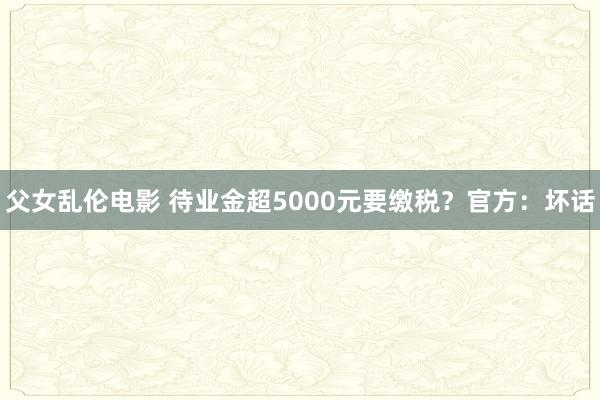 父女乱伦电影 待业金超5000元要缴税？官方：坏话