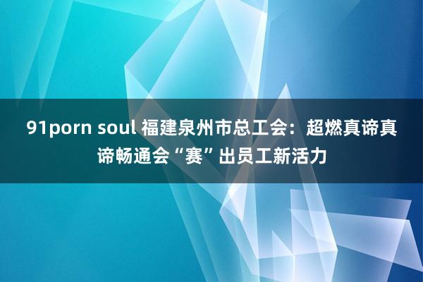 91porn soul 福建泉州市总工会：超燃真谛真谛畅通会“赛”出员工新活力