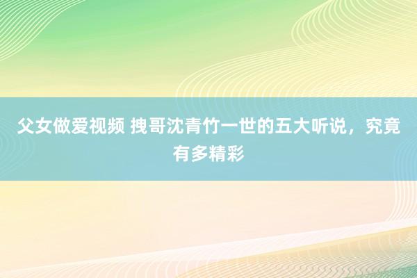 父女做爱视频 拽哥沈青竹一世的五大听说，究竟有多精彩