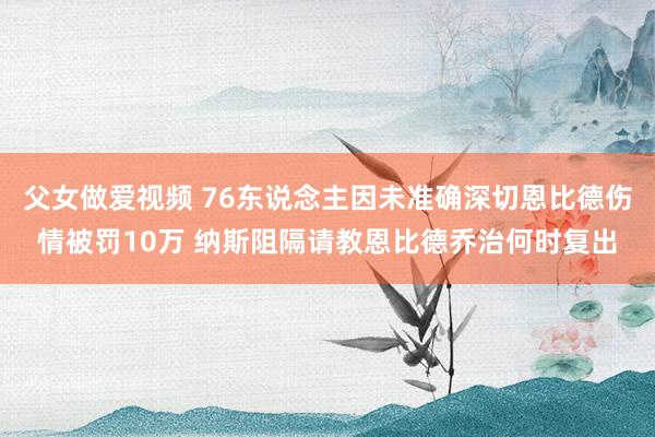 父女做爱视频 76东说念主因未准确深切恩比德伤情被罚10万 纳斯阻隔请教恩比德乔治何时复出