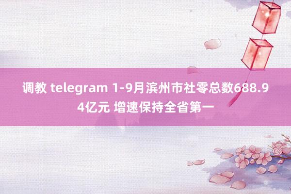 调教 telegram 1-9月滨州市社零总数688.94亿元 增速保持全省第一