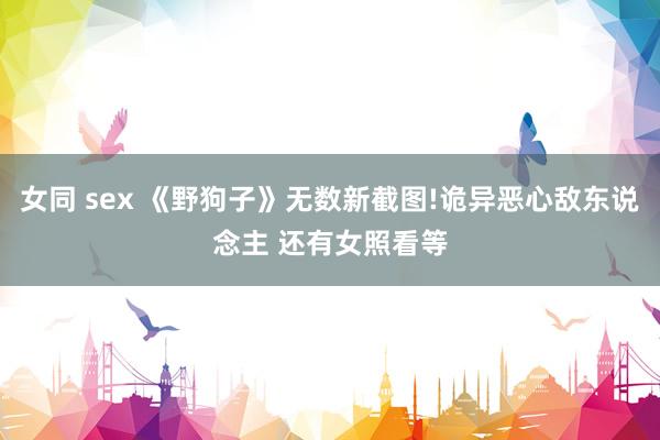女同 sex 《野狗子》无数新截图!诡异恶心敌东说念主 还有女照看等