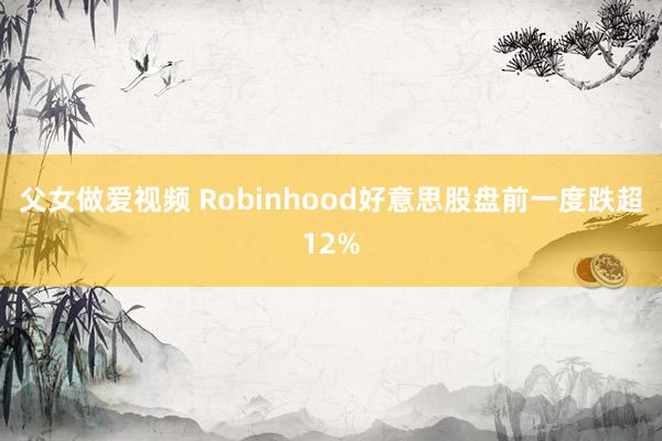 父女做爱视频 Robinhood好意思股盘前一度跌超12%