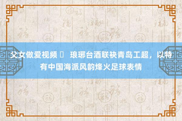 父女做爱视频 ​ 琅琊台酒联袂青岛工超，以特有中国海派风韵烽火足球表情