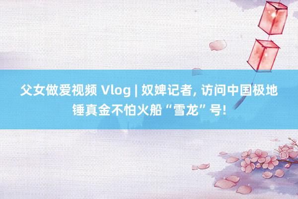 父女做爱视频 Vlog | 奴婢记者， 访问中国极地锤真金不怕火船“雪龙”号!
