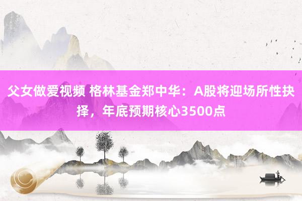 父女做爱视频 格林基金郑中华：A股将迎场所性抉择，年底预期核心3500点