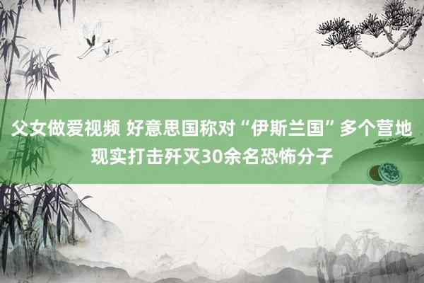 父女做爱视频 好意思国称对“伊斯兰国”多个营地现实打击歼灭30余名恐怖分子