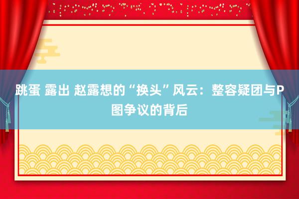 跳蛋 露出 赵露想的“换头”风云：整容疑团与P图争议的背后