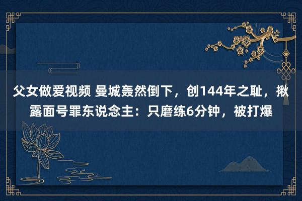 父女做爱视频 曼城轰然倒下，创144年之耻，揪露面号罪东说念主：只磨练6分钟，被打爆