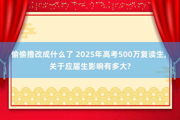 偷偷撸改成什么了 2025年高考500万复读生， 关于应届生影响有多大?