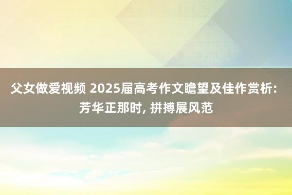 父女做爱视频 2025届高考作文瞻望及佳作赏析: 芳华正那时， 拼搏展风范