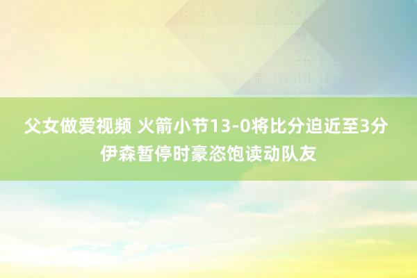 父女做爱视频 火箭小节13-0将比分迫近至3分 伊森暂停时豪恣饱读动队友