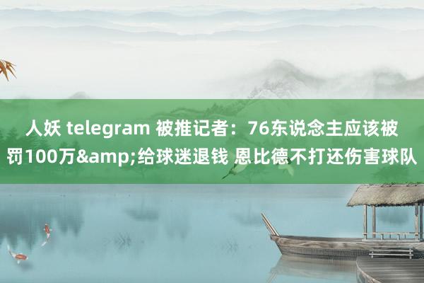 人妖 telegram 被推记者：76东说念主应该被罚100万&给球迷退钱 恩比德不打还伤害球队
