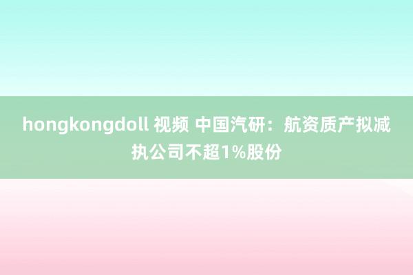 hongkongdoll 视频 中国汽研：航资质产拟减执公司不超1%股份