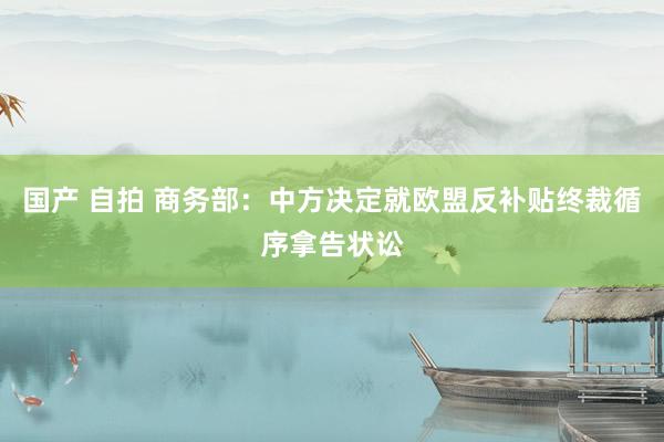 国产 自拍 商务部：中方决定就欧盟反补贴终裁循序拿告状讼