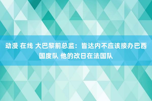 动漫 在线 大巴黎前总监：皆达内不应该接办巴西国度队 他的改日在法国队