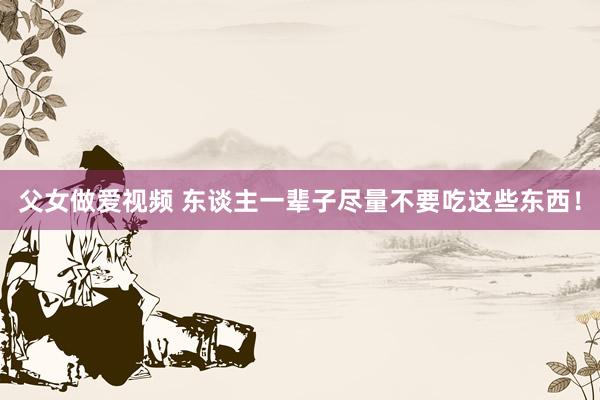父女做爱视频 东谈主一辈子尽量不要吃这些东西!