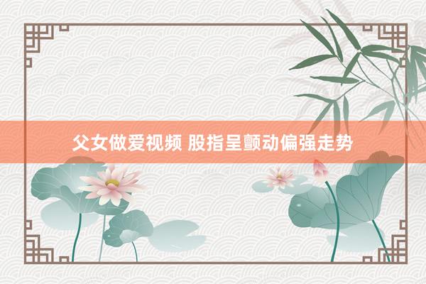 父女做爱视频 股指呈颤动偏强走势