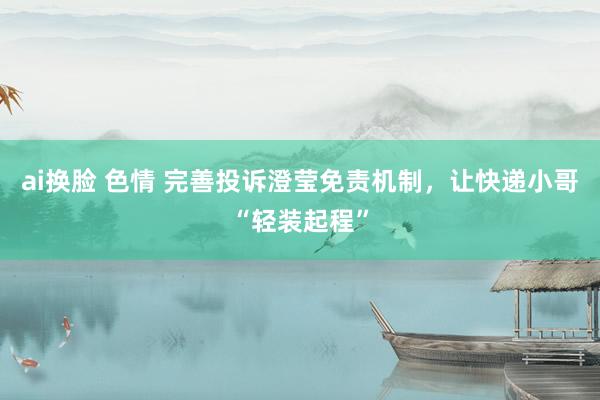 ai换脸 色情 完善投诉澄莹免责机制，让快递小哥“轻装起程”