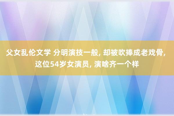 父女乱伦文学 分明演技一般， 却被吹捧成老戏骨， 这位54岁女演员， 演啥齐一个样
